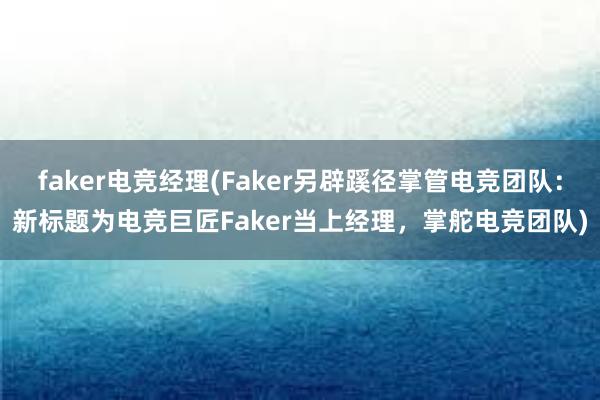 faker电竞经理(Faker另辟蹊径掌管电竞团队：新标题为电竞巨匠Faker当上经理，掌舵电竞团队)