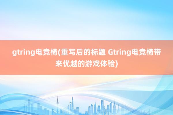 gtring电竞椅(重写后的标题 Gtring电竞椅带来优越的游戏体验)