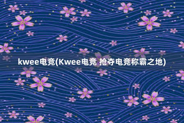 kwee电竞(Kwee电竞 抢夺电竞称霸之地)