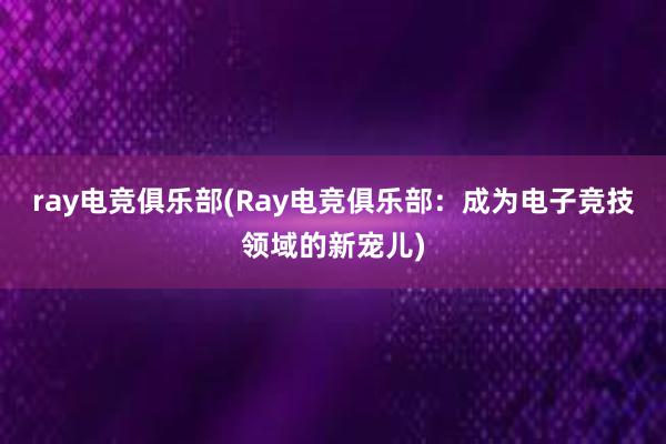 ray电竞俱乐部(Ray电竞俱乐部：成为电子竞技领域的新宠儿)