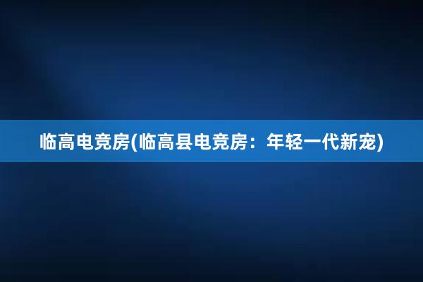 临高电竞房(临高县电竞房：年轻一代新宠)