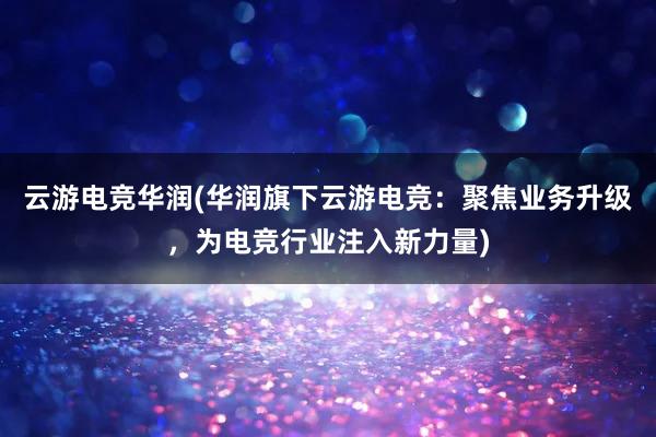 云游电竞华润(华润旗下云游电竞：聚焦业务升级，为电竞行业注入新力量)