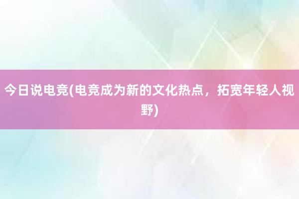 今日说电竞(电竞成为新的文化热点，拓宽年轻人视野)