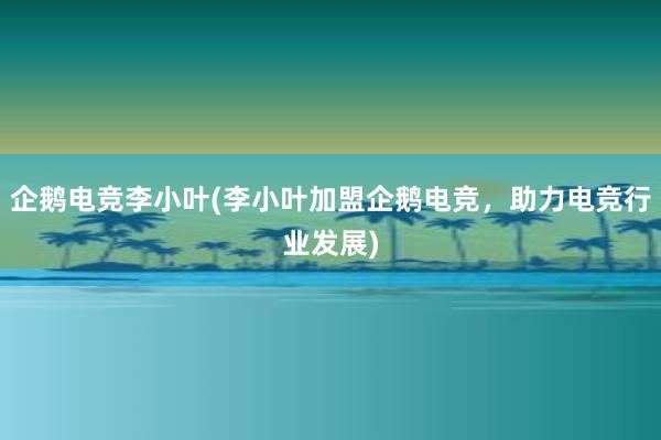 企鹅电竞李小叶(李小叶加盟企鹅电竞，助力电竞行业发展)