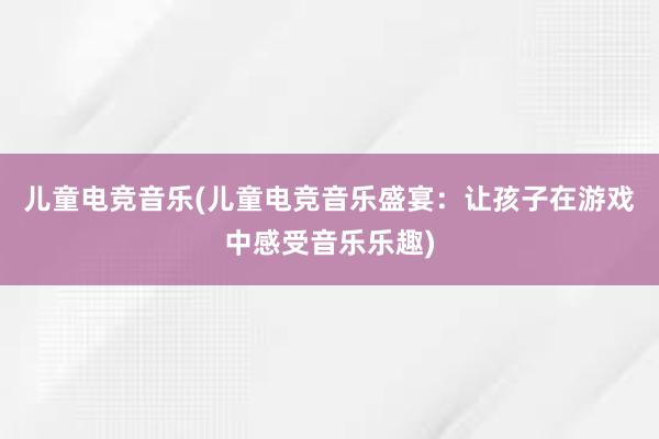 儿童电竞音乐(儿童电竞音乐盛宴：让孩子在游戏中感受音乐乐趣)