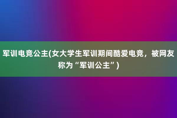 军训电竞公主(女大学生军训期间酷爱电竞，被网友称为“军训公主”)