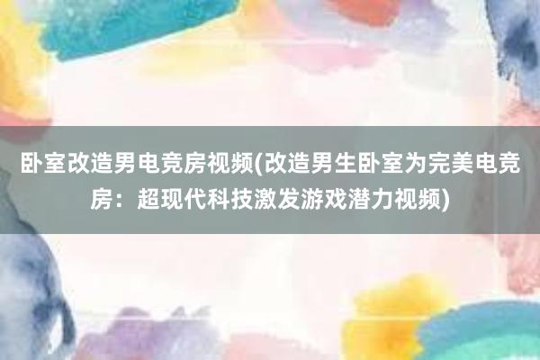 卧室改造男电竞房视频(改造男生卧室为完美电竞房：超现代科技激发游戏潜力视频)