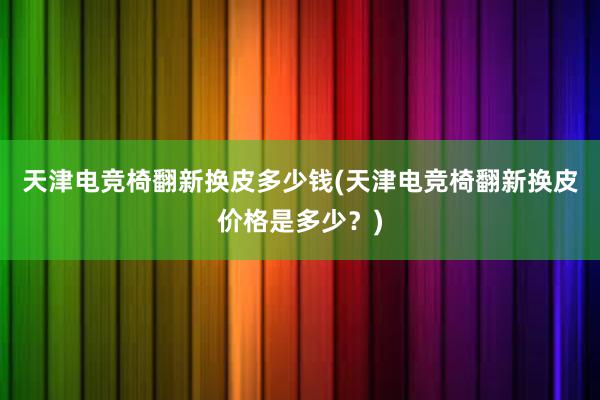 天津电竞椅翻新换皮多少钱(天津电竞椅翻新换皮价格是多少？)