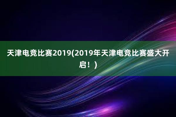 天津电竞比赛2019(2019年天津电竞比赛盛大开启！)