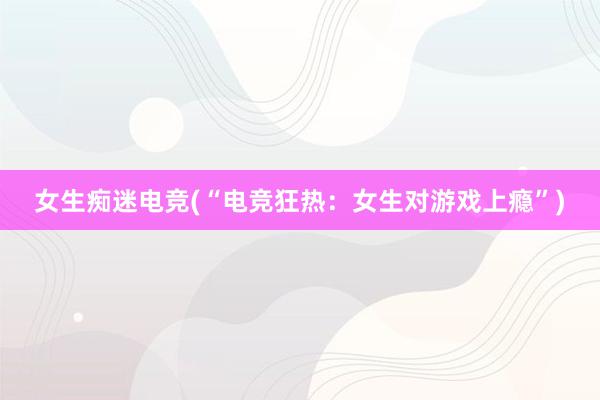 女生痴迷电竞(“电竞狂热：女生对游戏上瘾”)