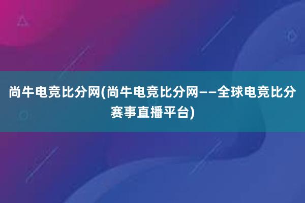 尚牛电竞比分网(尚牛电竞比分网——全球电竞比分赛事直播平台)