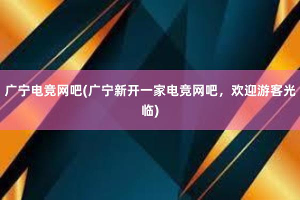 广宁电竞网吧(广宁新开一家电竞网吧，欢迎游客光临)