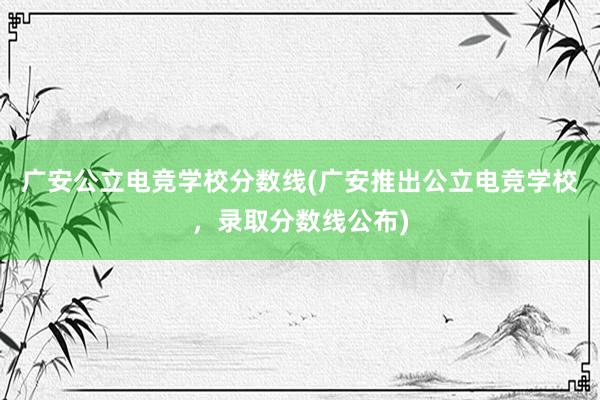 广安公立电竞学校分数线(广安推出公立电竞学校，录取分数线公布)