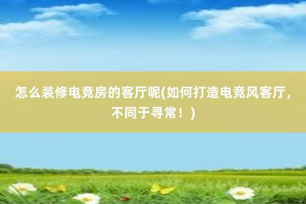 怎么装修电竞房的客厅呢(如何打造电竞风客厅，不同于寻常！)