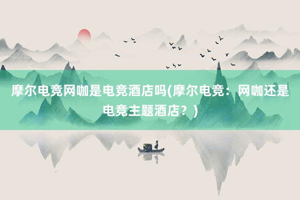 摩尔电竞网咖是电竞酒店吗(摩尔电竞：网咖还是电竞主题酒店？)