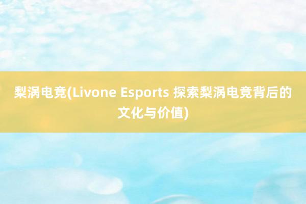 梨涡电竞(Livone Esports 探索梨涡电竞背后的文化与价值)