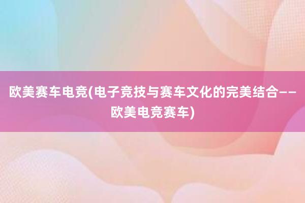 欧美赛车电竞(电子竞技与赛车文化的完美结合——欧美电竞赛车)