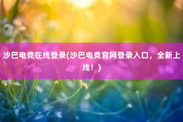 沙巴电竞在线登录(沙巴电竞官网登录入口，全新上线！)