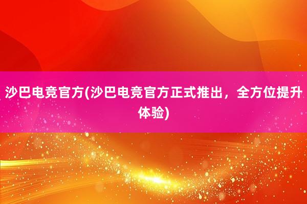 沙巴电竞官方(沙巴电竞官方正式推出，全方位提升体验)