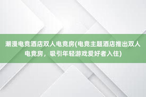 潮漫电竞酒店双人电竞房(电竞主题酒店推出双人电竞房，吸引年轻游戏爱好者入住)