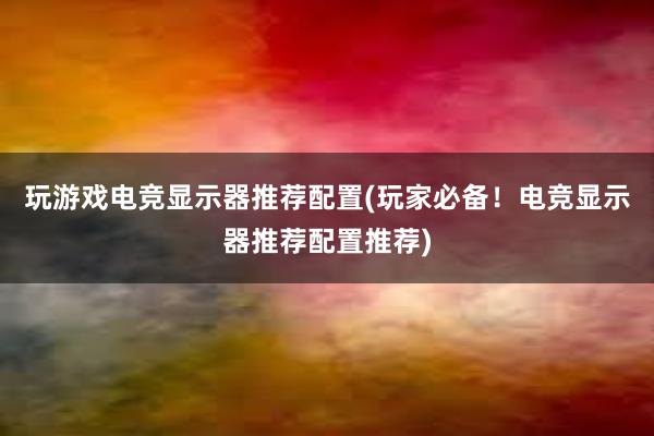 玩游戏电竞显示器推荐配置(玩家必备！电竞显示器推荐配置推荐)