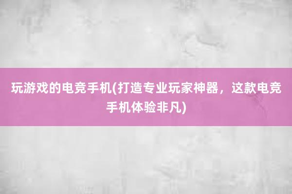 玩游戏的电竞手机(打造专业玩家神器，这款电竞手机体验非凡)