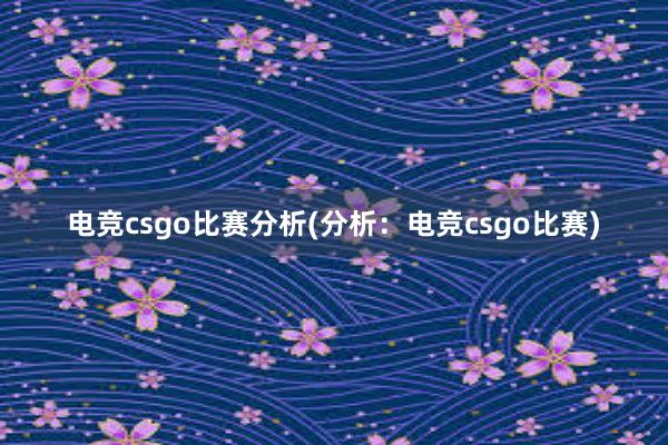 电竞csgo比赛分析(分析：电竞csgo比赛)