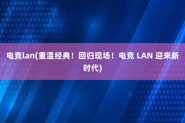 电竞lan(重温经典！回归现场！电竞 LAN 迎来新时代)