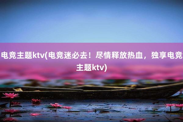 电竞主题ktv(电竞迷必去！尽情释放热血，独享电竞主题ktv)