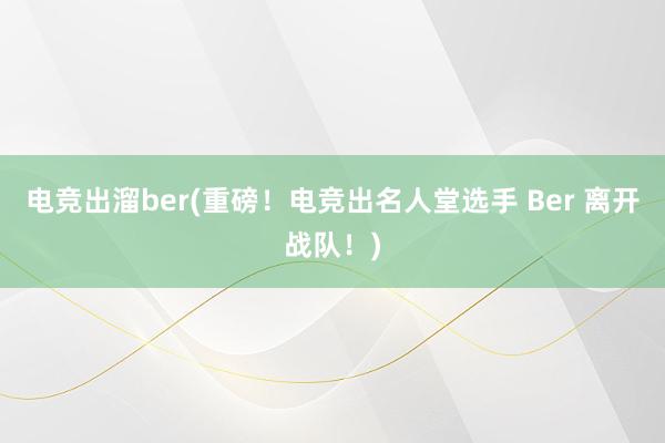 电竞出溜ber(重磅！电竞出名人堂选手 Ber 离开战队！)