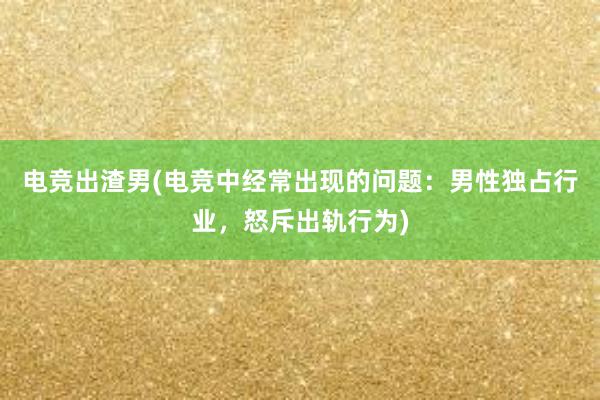 电竞出渣男(电竞中经常出现的问题：男性独占行业，怒斥出轨行为)