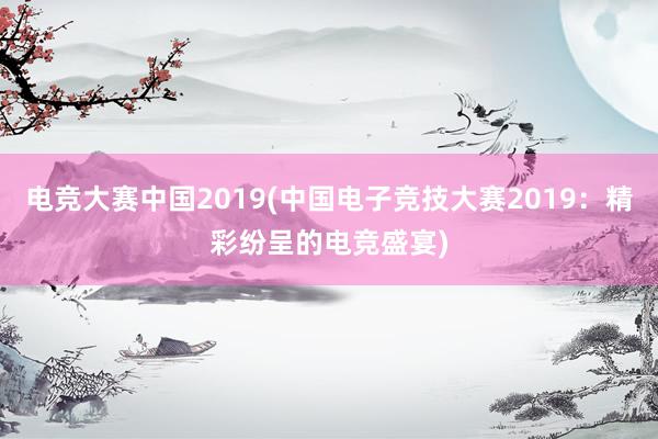 电竞大赛中国2019(中国电子竞技大赛2019：精彩纷呈的电竞盛宴)