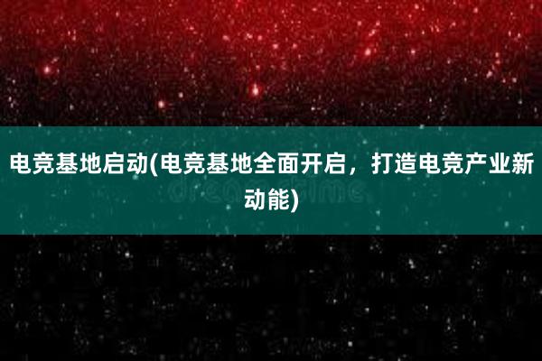 电竞基地启动(电竞基地全面开启，打造电竞产业新动能)