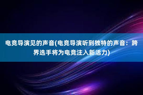 电竞导演见的声音(电竞导演听到独特的声音：跨界选手将为电竞注入新活力)