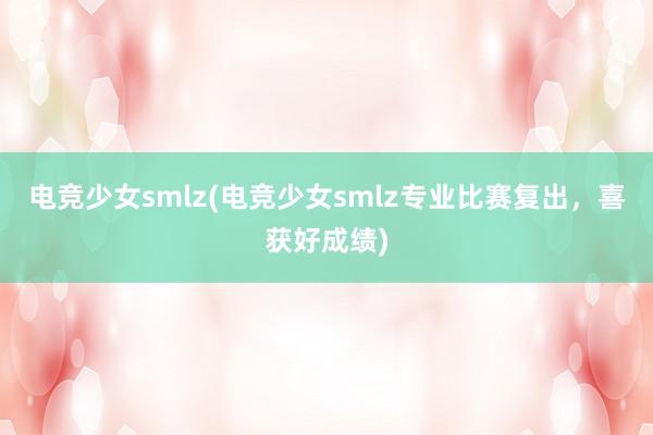 电竞少女smlz(电竞少女smlz专业比赛复出，喜获好成绩)