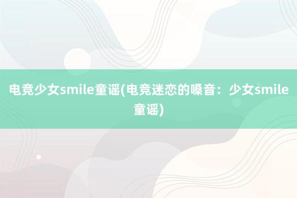 电竞少女smile童谣(电竞迷恋的嗓音：少女smile童谣)