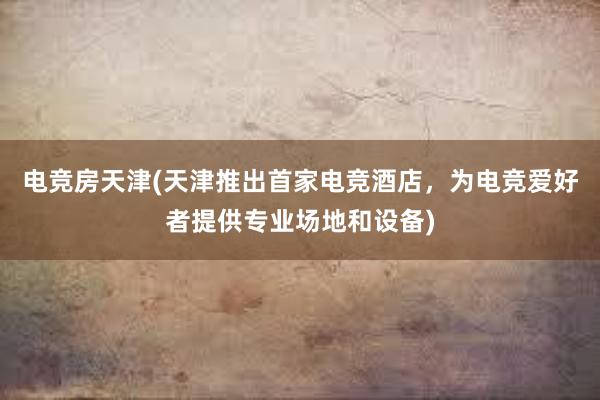 电竞房天津(天津推出首家电竞酒店，为电竞爱好者提供专业场地和设备)