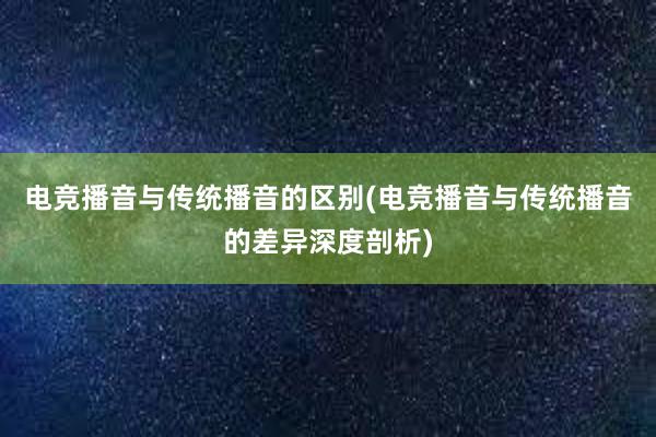 电竞播音与传统播音的区别(电竞播音与传统播音的差异深度剖析)