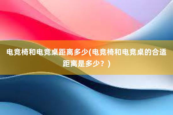 电竞椅和电竞桌距离多少(电竞椅和电竞桌的合适距离是多少？)