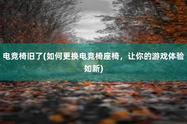 电竞椅旧了(如何更换电竞椅座椅，让你的游戏体验如新)