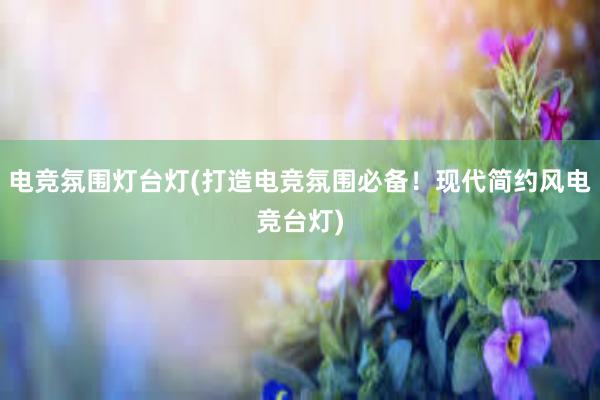 电竞氛围灯台灯(打造电竞氛围必备！现代简约风电竞台灯)