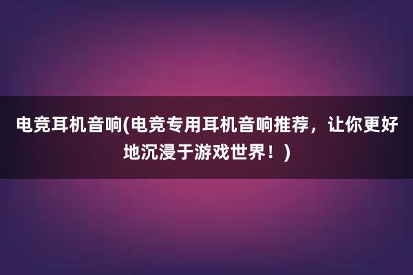 电竞耳机音响(电竞专用耳机音响推荐，让你更好地沉浸于游戏世界！)