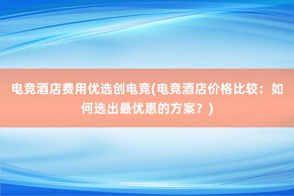 电竞酒店费用优选创电竞(电竞酒店价格比较：如何选出最优惠的方案？)