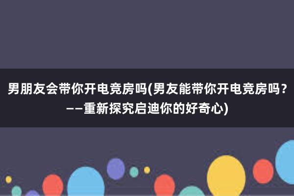 男朋友会带你开电竞房吗(男友能带你开电竞房吗？——重新探究启迪你的好奇心)