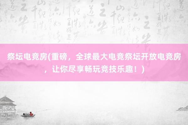 祭坛电竞房(重磅，全球最大电竞祭坛开放电竞房，让你尽享畅玩竞技乐趣！)