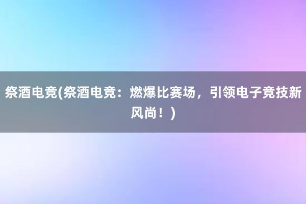 祭酒电竞(祭酒电竞：燃爆比赛场，引领电子竞技新风尚！)