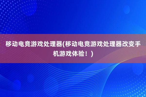 移动电竞游戏处理器(移动电竞游戏处理器改变手机游戏体验！)