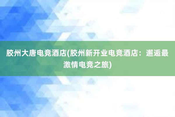 胶州大唐电竞酒店(胶州新开业电竞酒店：邂逅最激情电竞之旅)