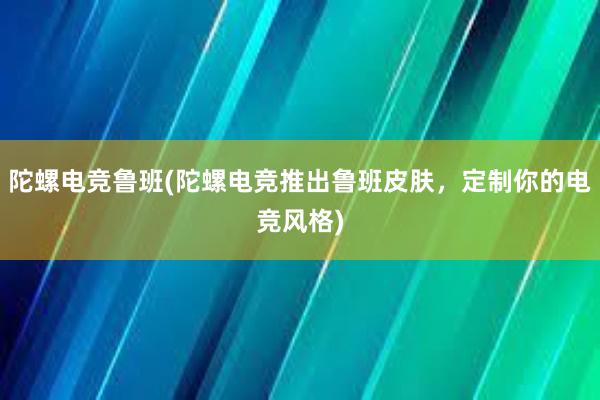 陀螺电竞鲁班(陀螺电竞推出鲁班皮肤，定制你的电竞风格)