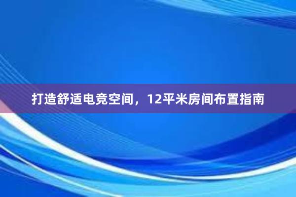 打造舒适电竞空间，12平米房间布置指南